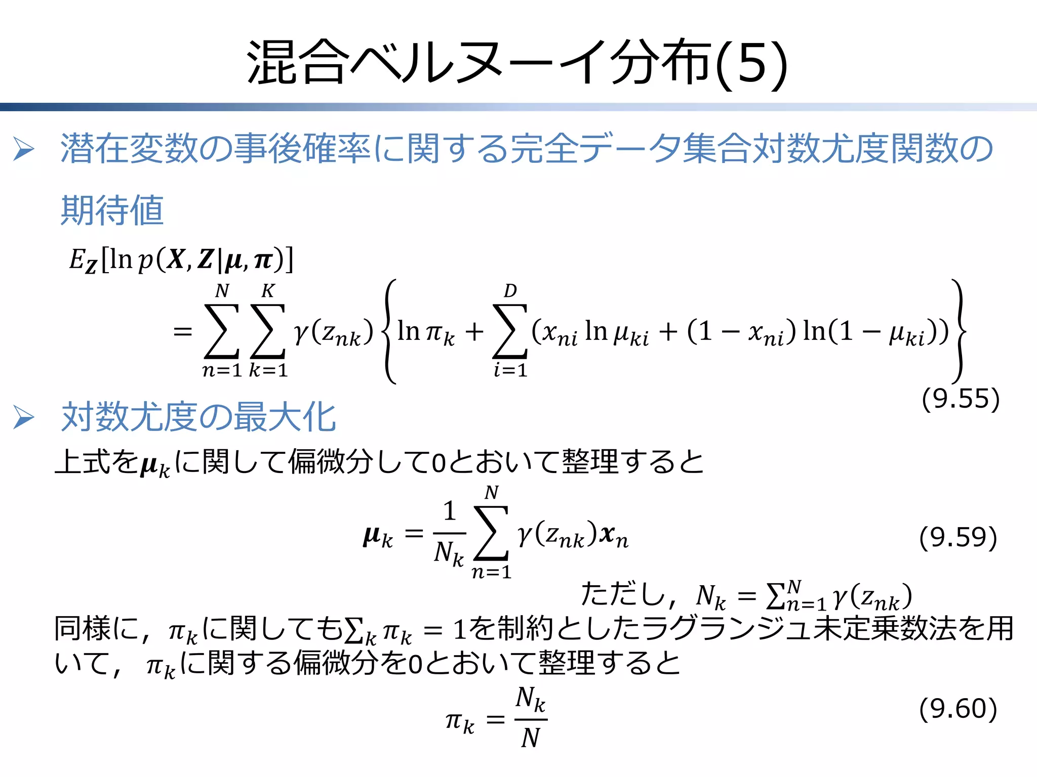 混合ベルヌーイ分布(5)
 潜在変数の事後確率に関する完全データ集合対数尤度関数の
期待値
𝐸 𝒁 ln 𝑝 𝑿, 𝒁|𝝁, 𝝅
𝑁

𝐾

=

𝐷

𝛾 𝑧 𝑛𝑘

ln 𝜋 𝑘 +

𝑛=1 𝑘=1

𝑥 𝑛𝑖 ln 𝜇 𝑘𝑖 + 1 − 𝑥 𝑛𝑖 ln 1 − 𝜇 𝑘𝑖
𝑖=1

 対数尤度の最大化

(9.55)

上式を𝝁 𝑘 に関して偏微分して0とおいて整理すると

1
𝝁𝑘 =
𝑁𝑘

𝑁

𝛾 𝑧 𝑛𝑘 𝒙 𝑛
𝑛=1

(9.59)

𝑁
ただし，𝑁 𝑘 = 𝑛=1 𝛾 𝑧 𝑛𝑘
同様に，𝜋 𝑘 に関しても 𝑘 𝜋 𝑘 = 1を制約としたラグランジュ未定乗数法を用
いて， 𝜋 𝑘 に関する偏微分を0とおいて整理すると
𝑁𝑘
(9.60)
𝜋𝑘 =
𝑁

 