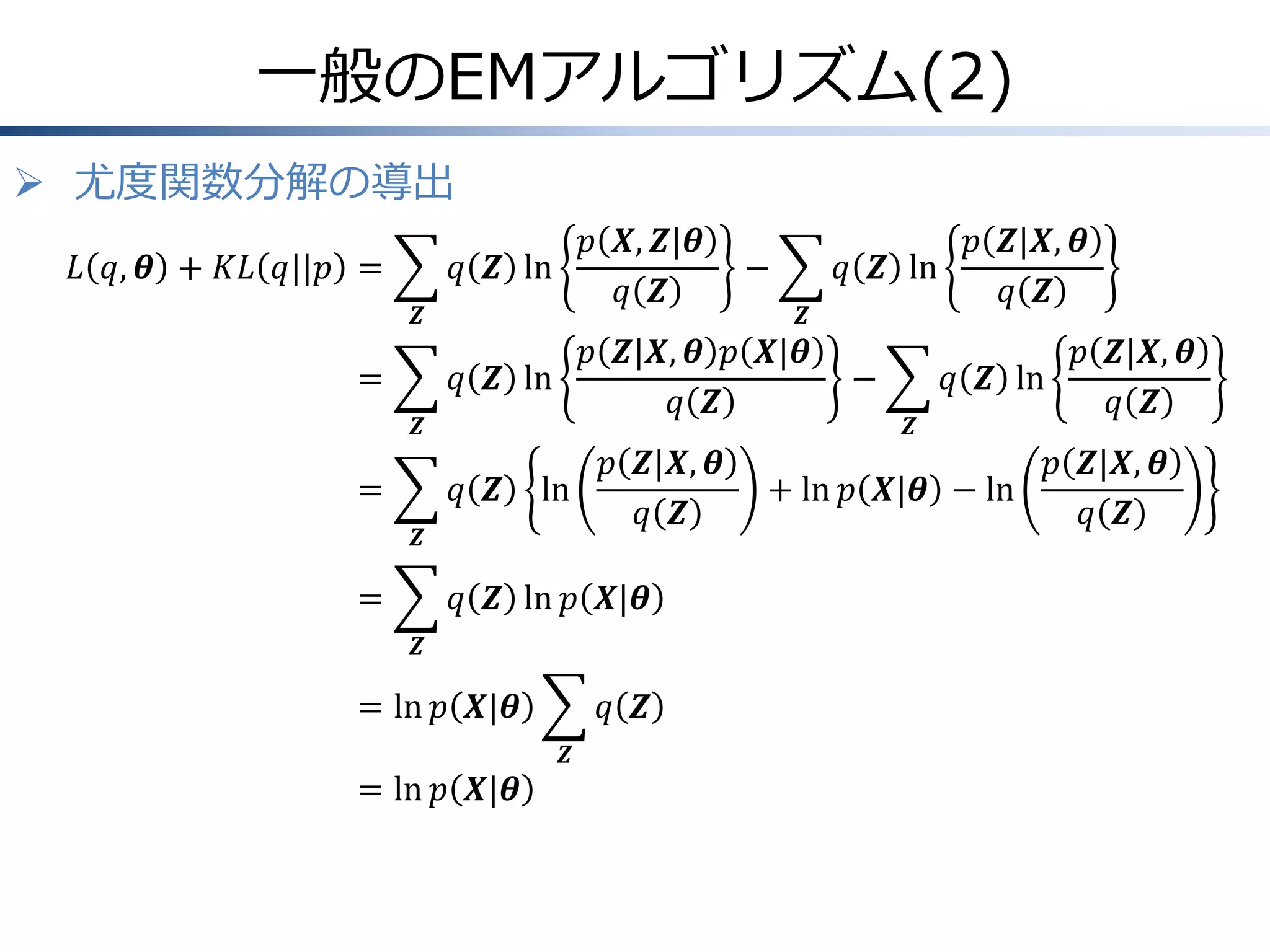 一般のEMアルゴリズム(2)
 尤度関数分解の導出
𝐿 𝑞, 𝜽 + 𝐾𝐿 𝑞||𝑝 =
𝒁

=
𝒁

=

𝑝 𝑿, 𝒁|𝜽
𝑞 𝒁 ln
𝑞 𝒁

𝒁

𝑝 𝒁|𝑿, 𝜽 𝑝 𝑿|𝜽
𝑞 𝒁 ln
𝑞 𝒁
𝑞 𝒁

ln

𝒁

=

−

𝑝 𝒁|𝑿, 𝜽
𝑞 𝒁

𝑞 𝒁 ln 𝑝 𝑿|𝜽
𝒁

= ln 𝑝 𝑿|𝜽
= ln 𝑝 𝑿|𝜽

𝑞 𝒁
𝒁

𝑝 𝒁|𝑿, 𝜽
𝑞 𝒁 ln
𝑞 𝒁
−
𝒁

𝑝 𝒁|𝑿, 𝜽
𝑞 𝒁 ln
𝑞 𝒁

+ ln 𝑝 𝑿|𝜽 − ln

𝑝 𝒁|𝑿, 𝜽
𝑞 𝒁

 