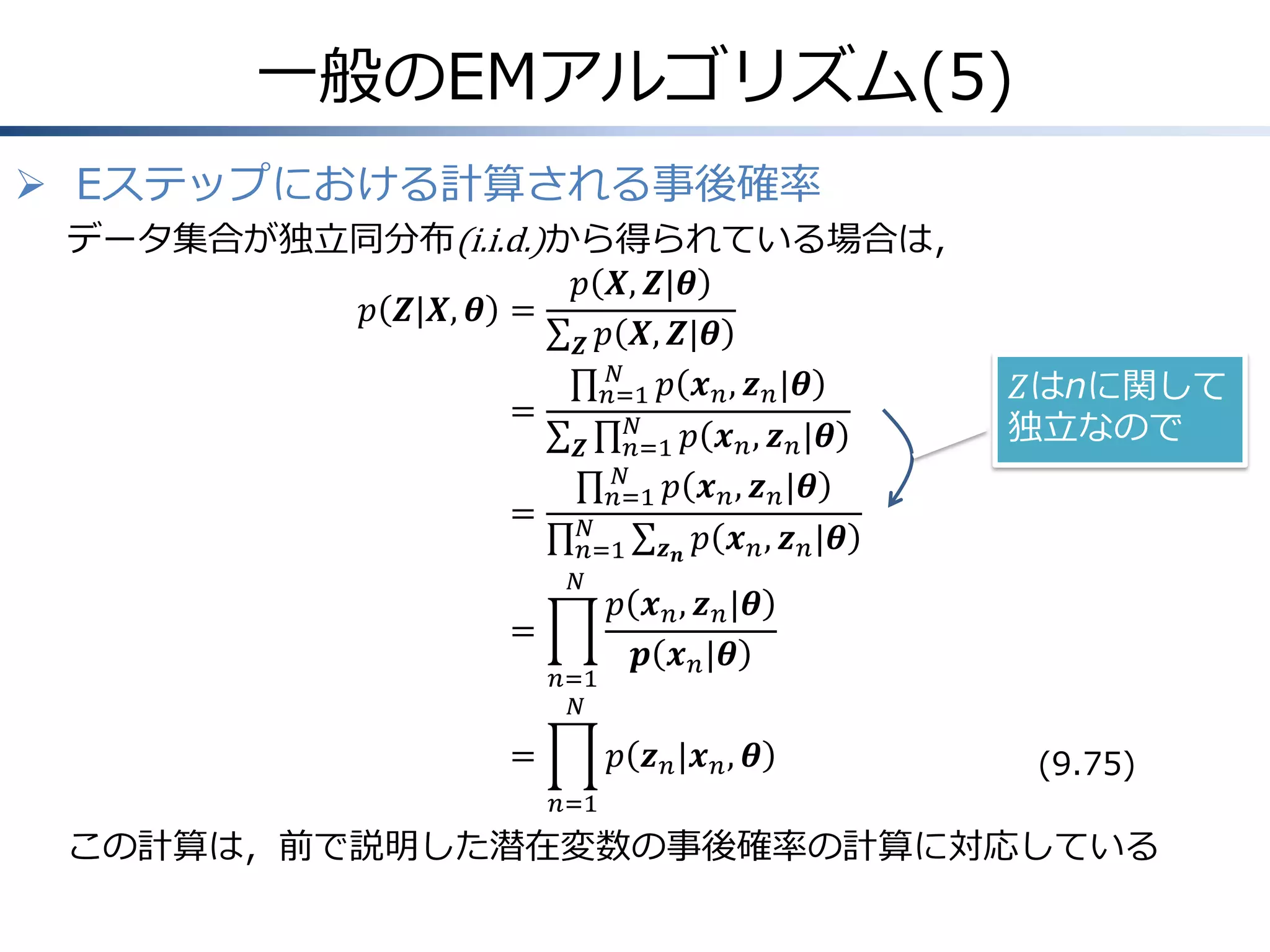 一般のEMアルゴリズム(5)
 Eステップにおける計算される事後確率
データ集合が独立同分布(i.i.d.)から得られている場合は，
𝑝 𝑿, 𝒁|𝜽
𝑝 𝒁|𝑿, 𝜽 =
𝒁 𝑝 𝑿, 𝒁|𝜽
𝑁
𝑛=1 𝑝 𝒙 𝑛 , 𝒛 𝑛 |𝜽
=
𝑁
𝑛=1 𝑝 𝒙 𝑛 , 𝒛 𝑛 |𝜽
𝒁
𝑁
𝑛=1 𝑝 𝒙 𝑛 , 𝒛 𝑛 |𝜽
= 𝑁
𝑛=1 𝒛 𝒏 𝑝 𝒙 𝑛 , 𝒛 𝑛 |𝜽
𝑁

=
𝑛=1
𝑁

=

𝑍はnに関して
独立なので

𝑝 𝒙 𝑛 , 𝒛 𝑛 |𝜽
𝒑 𝒙 𝑛 |𝜽
𝑝 𝒛 𝑛 |𝒙 𝑛 , 𝜽

(9.75)

𝑛=1

この計算は，前で説明した潜在変数の事後確率の計算に対応している

 