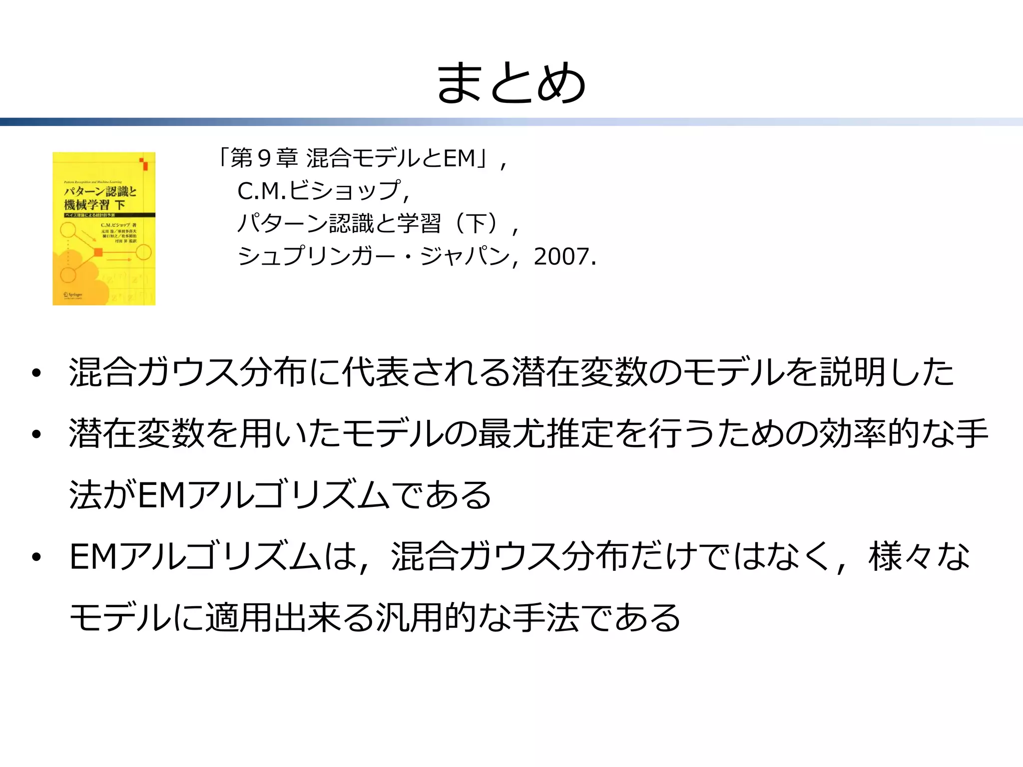 まとめ
「第９章 混合モデルとEM」，
C.M.ビショップ，
パターン認識と学習（下），
シュプリンガー・ジャパン，2007.

• 混合ガウス分布に代表される潜在変数のモデルを説明した
• 潜在変数を用いたモデルの最尤推定を行うための効率的な手
法がEMアルゴリズムである
• EMアルゴリズムは，混合ガウス分布だけではなく，様々な
モデルに適用出来る汎用的な手法である

 