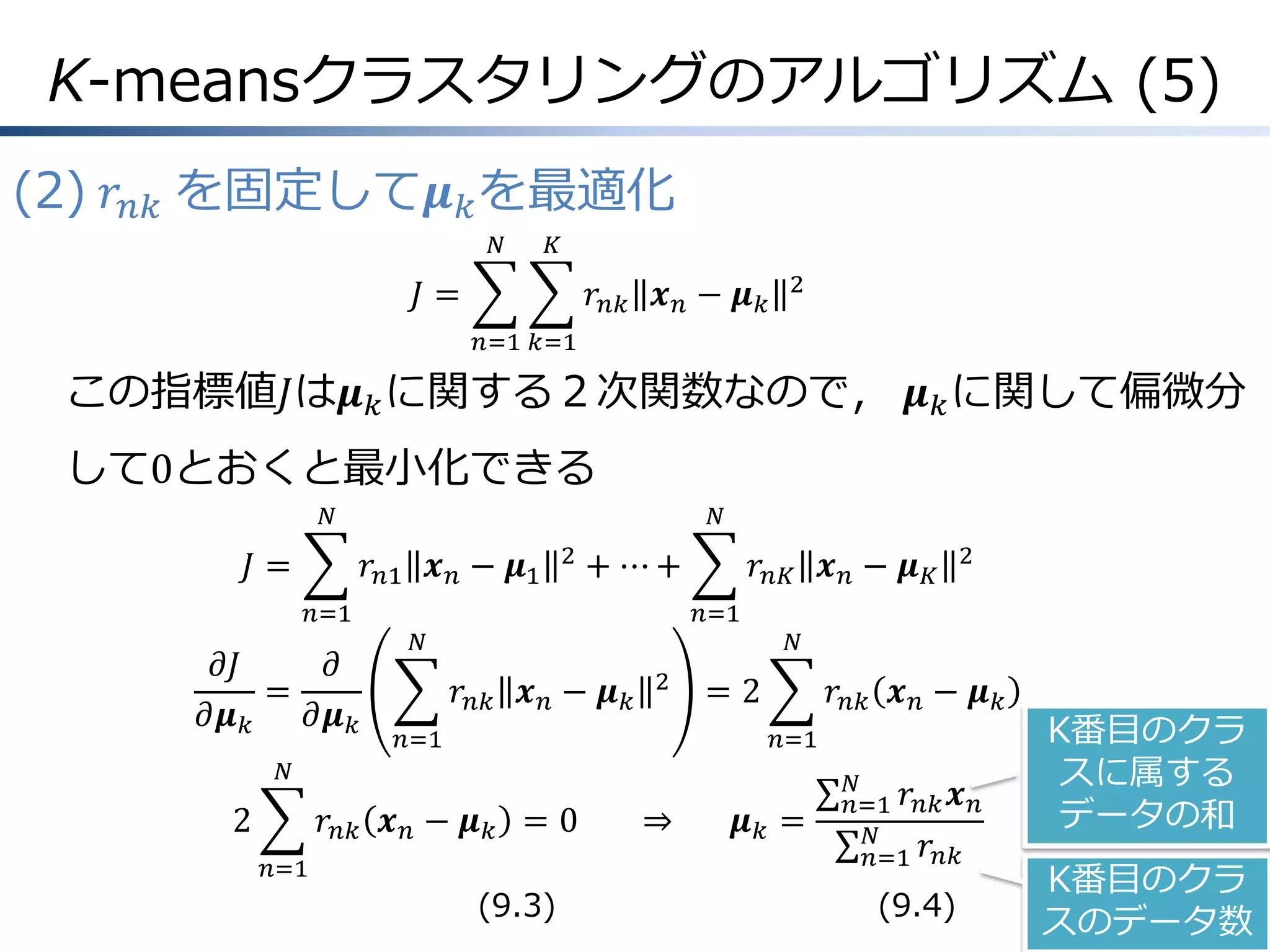 K-meansクラスタリングのアルゴリズム (5)
(2) 𝑟 𝑛𝑘 を固定して𝝁 𝑘 を最適化
𝑁

𝐾

𝐽=

𝑟 𝑛𝑘 𝒙 𝑛 − 𝝁 𝑘

2

𝑛=1 𝑘=1

この指標値𝐽は𝝁 𝑘 に関する２次関数なので， 𝝁 𝑘 に関して偏微分

して0とおくと最小化できる
𝑁

𝐽=

𝑁

𝑟 𝑛1 𝒙 𝑛 − 𝝁1
𝑛=1

𝜕𝐽
𝜕
=
𝜕𝝁 𝑘
𝜕𝝁 𝑘

2

+ ⋯+

𝑟 𝑛𝐾 𝒙 𝑛 − 𝝁 𝐾
𝑛=1

𝑁

𝑟 𝑛𝑘 𝒙 𝑛 − 𝝁 𝑘

2

𝑛=1

𝑁

=2

𝑟 𝑛𝑘 𝒙 𝑛 − 𝝁 𝑘
𝑛=1

𝑁

2

2

𝑟 𝑛𝑘 𝒙 𝑛 − 𝝁 𝑘 = 0
𝑛=1

(9.3)

⇒

𝝁𝑘 =

𝑁
𝑛=1 𝑟 𝑛𝑘 𝒙 𝑛
𝑁
𝑛=1 𝑟 𝑛𝑘

(9.4)

K番目のクラ
スに属する
データの和
K番目のクラ
スのデータ数

 