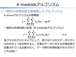 K-medoidsアルゴリズム
 一般的な非類似度を指標値したアルゴリズム
K-menasアルゴリズムの指標値
𝑁

𝐾

𝐽=

𝑟 𝑛𝑘 𝒙 𝑛 − 𝝁 𝑘

2

𝑛=1 𝑘=1

一般的な非類似度に拡張（K-medoidsアルゴリズム）
𝑁

𝐾

𝐽=

𝑟 𝑛𝑘 𝜈 𝒙 𝑛 , 𝝁 𝑘
𝑛=1 𝑘=1

(9.6)

各クラスのプロトタイプとして，割り当てられたデータベクト
ルの中の１つを利用すると，任意のデータに対する非類似度が
定義されている必要がなく，データ間の非類似度が与えられて
いれば良い

 