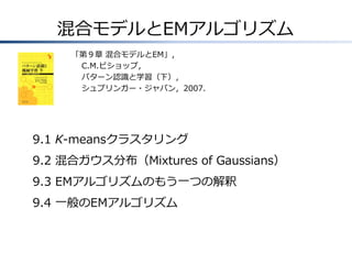 混合モデルとEMアルゴリズム
「第９章 混合モデルとEM」，
C.M.ビショップ，
パターン認識と学習（下），
シュプリンガー・ジャパン，2007.

9.1 K-meansクラスタリング

9.2 混合ガウス分布（Mixtures of Gaussians）
9.3 EMアルゴリズムのもう一つの解釈
9.4 一般のEMアルゴリズム

 