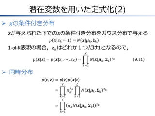 潜在変数を用いた定式化(2)
 𝒙の条件付き分布
𝒛が与えられた下での𝒙の条件付き分布をガウス分布で与える
𝑝 𝒙|𝑧 𝑘 = 1 = 𝑁 𝒙|𝝁 𝑘 , 𝚺 𝑘

1-of-K表現の場合，𝑧 𝑘 はどれか１つだけ1となるので，
𝐾

𝑝 𝒙|𝒛 = 𝑝 𝒙|𝑧1 , ⋯ , 𝑧 𝐾 =

𝑁 𝒙|𝝁 𝑘 , 𝚺 𝑘
𝑘=1

 同時分布
𝑝 𝒙, 𝒛 = 𝑝 𝒛 𝑝 𝒙|𝒛
𝐾

𝐾
𝑧

𝜋𝑘𝑘

=
𝑘=1
𝐾

=

𝑁 𝒙|𝝁 𝑘 , 𝚺 𝑘
𝑘=1

𝜋 𝑘 𝑁 𝒙|𝝁 𝑘 , 𝚺 𝑘
𝑘=1

𝑧𝑘

𝑧𝑘

𝑧𝑘

(9.11)

 