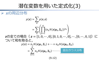 潜在変数を用いた定式化(3)
 𝒙の周辺分布
𝑝 𝒙 =

𝑝 𝒙, 𝒛
𝒛
𝐾

=

𝜋 𝑘 𝑁 𝒙|𝝁 𝑘 , 𝚺 𝑘
𝒛

𝑧𝑘

𝑘=1

𝒛の全ての場合（ 𝒛 = 1, 0, ⋯ , 0 , 0, 1, 0, ⋯ , 0 , ⋯ , 0, ⋯ , 0, 1 ）に
ついて和を取ると，
𝑝 𝒙 = 𝜋1 𝑁 𝒙|𝝁1 , 𝚺1 + ⋯ + 𝜋 𝐾 𝑁 𝒙|𝝁 𝐾 , 𝚺 𝐾
𝐾

=

𝜋 𝑘 𝑁 𝒙|𝝁 𝑘 , 𝚺 𝑘
𝑘=1

(9.12)

混合ガウス分布

 