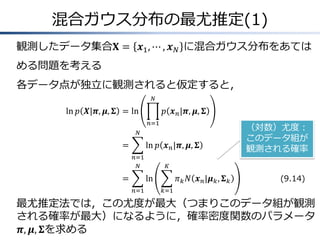 混合ガウス分布の最尤推定(1)
観測したデータ集合𝐗 = 𝒙1 , ⋯ , 𝒙 𝑁 に混合ガウス分布をあては
める問題を考える
各データ点が独立に観測されると仮定すると，
𝑁

ln 𝑝 𝑿|𝝅, 𝝁, 𝚺 = ln

𝑝 𝒙 𝑛 |𝝅, 𝝁, 𝚺
𝑛=1

𝑁

=

ln 𝑝 𝒙 𝑛 |𝝅, 𝝁, 𝚺
𝑛=1
𝑁

=

𝐾

ln
𝑛=1

（対数）尤度：
このデータ組が
観測される確率

𝜋 𝑘 𝑁 𝒙 𝑛 |𝝁 𝑘 , 𝚺 𝑘

(9.14)

𝑘=1

最尤推定法では，この尤度が最大（つまりこのデータ組が観測
される確率が最大）になるように，確率密度関数のパラメータ
𝝅, 𝝁, 𝚺を求める

 
