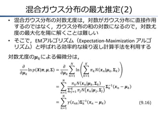 混合ガウス分布の最尤推定(2)
• 混合ガウス分布の対数尤度は，対数がガウス分布に直接作用
するのではなく，ガウス分布の和の対数になるので，対数尤
度の最大化を陽に解くことは難しい
• そこで，EMアルゴリズム（Expectation-Maximization アルゴ
リズム）と呼ばれる効率的な繰り返し計算手法を利用する
対数尤度の𝝁 𝑘 による偏微分は，
𝜕
𝜕
ln 𝑝 𝑿|𝝅, 𝝁, 𝚺 =
𝜕𝝁 𝑘
𝜕𝝁 𝑘
𝑁

=
𝑛=1
𝑁

𝑁

𝐾

ln
𝑛=1

𝜋 𝑘 𝑁 𝒙 𝑛 |𝝁 𝑘 , 𝚺 𝑘
𝑘=1

𝜋 𝑘 𝑁 𝒙 𝑛 |𝝁 𝑘 , 𝚺 𝑘
𝐾
𝑗=1

𝜋 𝑗 𝑁 𝒙 𝑛 |𝝁 𝑗 , 𝚺 𝑗

𝛾 𝑧 𝑛𝑘 𝚺 −1 𝒙 𝑛 − 𝝁 𝑘
𝑘

=
𝑛=1

𝚺 −1 𝒙 𝑛 − 𝝁 𝑘
𝑘
(9.16)

 