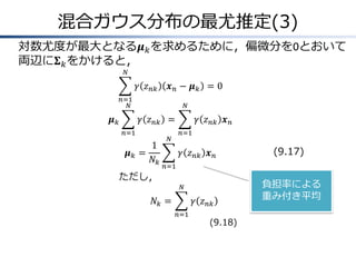 混合ガウス分布の最尤推定(3)
対数尤度が最大となる𝝁 𝑘 を求めるために，偏微分を0とおいて
両辺に𝚺 𝑘 をかけると，
𝑁

𝛾 𝑧 𝑛𝑘

𝒙𝑛− 𝝁𝑘 =0

𝑛=1
𝑁

𝝁𝑘

𝑁

𝛾 𝑧 𝑛𝑘 =
𝑛=1

𝝁𝑘 =

1
𝑁𝑘

ただし，

𝑁

𝛾 𝑧 𝑛𝑘 𝒙 𝑛
𝑛=1

𝛾 𝑧 𝑛𝑘 𝒙 𝑛

(9.17)

𝑛=1
𝑁

𝑁𝑘 =

𝛾 𝑧 𝑛𝑘
𝑛=1

(9.18)

負担率による
重み付き平均

 