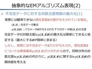 抽象的なEMアルゴリズム表現(2)
 不完全データに対する対数尤度関数の最大化(1)
実際には観測できない潜在変数𝒁の値が与えられている場合，
𝑿, 𝒁 ：完全データ集合
𝑝 𝑿, 𝒁|𝜽 ：パラメータ𝜽が与えられた下でのデータ組 𝑿, 𝒁 の尤度

完全データの対数尤度ln 𝑝 𝑿, 𝒁|𝜽 の最大化は簡単にできると仮
定する（最大にする𝜽が簡単に求まる）
しかし，実際には不完全データ𝑿だけが与えられ，潜在変数𝒁
については事後確率𝑝 𝒁|𝑿, 𝜽 だけがわかるので，同時分布の対
数尤度ln 𝑝 𝑿, 𝒁|𝜽 の代わりに，𝑝 𝒁|𝑿, 𝜽 に関するln 𝑝 𝑿, 𝒁|𝜽 の
期待値を考える

 