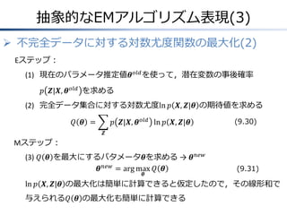 抽象的なEMアルゴリズム表現(3)
 不完全データに対する対数尤度関数の最大化(2)
Eステップ：
(1) 現在のパラメータ推定値𝜽 𝑜𝑙𝑑 を使って，潜在変数の事後確率
𝑝 𝒁|𝑿, 𝜽 𝑜𝑙𝑑 を求める

(2) 完全データ集合に対する対数尤度ln 𝑝 𝑿, 𝒁|𝜽 の期待値を求める
𝑝 𝒁|𝑿, 𝜽 𝑜𝑙𝑑 ln 𝑝 𝑿, 𝒁|𝜽

𝑄 𝜽 =

(9.30)

𝒁

Mステップ：
(3) 𝑄 𝜽 を最大にするパタメータ𝜽を求める → 𝜽 𝑛𝑒𝑤
𝜽 𝑛𝑒𝑤 = arg max 𝑄 𝜽
𝜽

(9.31)

ln 𝑝 𝑿, 𝒁|𝜽 の最大化は簡単に計算できると仮定したので，その線形和で
与えられる𝑄 𝜽 の最大化も簡単に計算できる

 