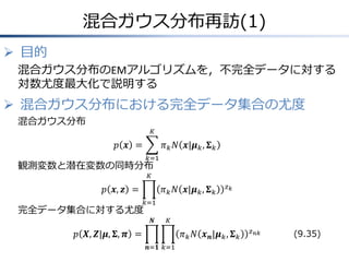 混合ガウス分布再訪(1)
 目的
混合ガウス分布のEMアルゴリズムを，不完全データに対する
対数尤度最大化で説明する

 混合ガウス分布における完全データ集合の尤度
混合ガウス分布
𝐾

𝑝 𝒙 =

𝜋 𝑘 𝑁 𝒙|𝝁 𝑘 , 𝚺 𝑘
𝑘=1

観測変数と潜在変数の同時分布
𝐾

𝑝 𝒙, 𝒛 =
完全データ集合に対する尤度

𝜋 𝑘 𝑁 𝒙|𝝁 𝑘 , 𝚺 𝑘

𝑧𝑘

𝑘=1

𝑵

𝐾

𝑝 𝑿, 𝒁|𝝁, 𝚺, 𝝅 =

𝜋 𝑘 𝑁 𝒙 𝒏 |𝝁 𝑘 , 𝚺 𝑘
𝒏=𝟏 𝑘=1

𝑧 𝑛𝑘

(9.35)

 