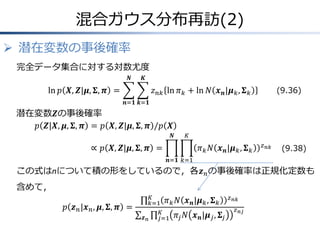 混合ガウス分布再訪(2)
 潜在変数の事後確率
完全データ集合に対する対数尤度
𝑵

𝑲

ln 𝑝 𝑿, 𝒁|𝝁, 𝚺, 𝝅 =

(9.36)

𝑧 𝑛𝑘 ln 𝜋 𝑘 + ln 𝑁 𝒙 𝒏 |𝝁 𝑘 , 𝚺 𝑘
𝒏=𝟏 𝒌=𝟏

潜在変数𝒁の事後確率
𝑝 𝒁|𝑿, 𝝁, 𝚺, 𝝅 = 𝑝 𝑿, 𝒁|𝝁, 𝚺, 𝝅 /𝑝 𝑿
𝑵

𝐾

∝ 𝑝 𝑿, 𝒁|𝝁, 𝚺, 𝝅 =

𝜋 𝑘 𝑁 𝒙 𝒏 |𝝁 𝑘 , 𝚺 𝑘

𝑧 𝑛𝑘

(9.38)

𝒏=𝟏 𝑘=1

この式はnについて積の形をしているので，各𝒛 𝑛 の事後確率は正規化定数も

含めて，
𝑝 𝒛 𝑛 |𝒙 𝑛 , 𝝁, 𝚺, 𝝅 =

𝐾
𝑘=1 𝜋 𝑘 𝑁
𝐾
𝒛𝑛
𝑗=1 𝜋 𝑗

𝒙 𝒏 |𝝁 𝑘 , 𝚺 𝑘
𝑁 𝒙 𝒏 |𝝁 𝑗 , 𝚺 𝑗

𝑧 𝑛𝑘
𝑧 𝑛𝑗

 