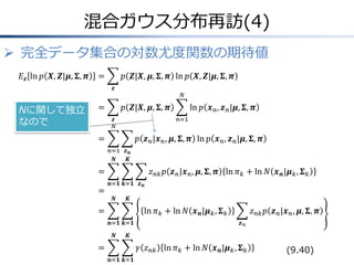 混合ガウス分布再訪(4)
 完全データ集合の対数尤度関数の期待値
𝐸 𝒛 ln 𝑝 𝑿, 𝒁|𝝁, 𝚺, 𝝅

=

𝑝 𝒁|𝑿, 𝝁, 𝚺, 𝝅 ln 𝑝 𝑿, 𝒁|𝝁, 𝚺, 𝝅
𝒛

Nに関して独立
なので

=

𝑁

𝑝 𝒁|𝑿, 𝝁, 𝚺, 𝝅
𝒛
𝑁

ln 𝑝 𝒙 𝑛 , 𝒛 𝑛 |𝝁, 𝚺, 𝝅
𝑛=1

=

𝑝 𝒛 𝑛 |𝒙 𝑛 , 𝝁, 𝚺, 𝝅 ln 𝑝 𝒙 𝑛 , 𝒛 𝑛 |𝝁, 𝚺, 𝝅
𝑛=1 𝒛 𝒏
𝑵
𝑲

=
=

𝑧 𝑛𝑘 𝑝 𝒛 𝑛 |𝒙 𝑛 , 𝝁, 𝚺, 𝝅 ln 𝜋 𝑘 + ln 𝑁 𝒙 𝒏 |𝝁 𝑘 , 𝚺 𝑘
𝒏=𝟏 𝒌=𝟏 𝒛 𝒏
𝑵

𝑲

=

ln 𝜋 𝑘 + ln 𝑁 𝒙 𝒏 |𝝁 𝑘 , 𝚺 𝑘
𝒏=𝟏 𝒌=𝟏
𝑵

𝑧 𝑛𝑘 𝑝 𝒛 𝑛 |𝒙 𝑛 , 𝝁, 𝚺, 𝝅
𝒛𝑛

𝑲

=

𝛾 𝑧 𝑛𝑘 ln 𝜋 𝑘 + ln 𝑁 𝒙 𝒏 |𝝁 𝑘 , 𝚺 𝑘
𝒏=𝟏 𝒌=𝟏

(9.40)

 
