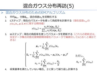 混合ガウス分布再訪(5)
 混合ガウス分布のためのEMアルゴリズム
1.

平均𝝁 𝑘 ，分散𝚺 𝑘 ，混合係数𝜋 𝑘 を初期化する

2.

Eステップ：現在のパラメータを使って負担率を計算する（潜在変数𝑧 𝑛𝑘 の
𝑝 𝒛 𝑛 |𝒙 𝑛 , 𝝁, 𝚺, 𝝅 に関する期待値）
𝜋 𝑘 𝑁 𝒙|𝝁 𝑘 , 𝚺 𝑘
𝛾 𝑧 𝑛𝑘 = 𝐾
𝑗=1 𝜋 𝑗 𝑁 𝒙|𝝁 𝑗 , 𝚺 𝑗

3.

Mステップ：現在の負担率を使ってパラメータを更新する（これらの更新式は，
完全データ集合対数尤度関数期待値をパラメータで偏微分して0とおくと導出で
きる）
𝝁𝑘 =
𝚺𝑘 =

1
𝑁𝑘

1
𝑁𝑘

𝛾 𝑧 𝑛𝑘 𝒙 𝑛
𝑛=1

𝑁

𝛾 𝑧 𝑛𝑘
𝑛=1

𝜋𝑘 =

4.

𝑁

1
𝑁

𝒙𝑛− 𝝁𝑘

𝑻

ただし，
𝑁

𝑁

𝛾 𝑧 𝑛𝑘 =
𝑛=1

𝒙𝑛− 𝝁𝑘
𝑁𝑘
𝑁

𝑁𝑘 =

収束基準を満たしていない場合，２に戻って繰り返し計算する

𝛾 𝑧 𝑛𝑘
𝑛=1

 