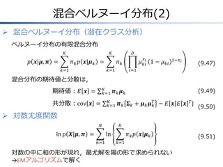 混合ベルヌーイ分布(2)
 混合ベルヌーイ分布（潜在クラス分析）
ベルヌーイ分布の有限混合分布
𝐾

𝑝 𝒙|𝝁, 𝝅 =

𝐾

𝐷

𝜋 𝑘 𝑝 𝒙|𝝁 𝑘 =
𝑘=1

𝑥

𝜇 𝑘𝑖𝑖 1 − 𝜇 𝑘𝑖

𝜋𝑘
𝑘=1

1−𝑥 𝑖

(9.47)

𝑖=1

混合分布の期待値と分散は，
𝐾
𝑘=1

期待値：𝐸 𝒙 =
共分散：cov 𝒙 =

(9.49)

𝝅𝑘 𝝁𝑘

𝐾
𝑘=1

𝑇
𝝅 𝑘 𝚺 𝑘 + 𝝁 𝑘 𝝁 𝑘 − 𝐸 𝒙 𝐸 𝒙 𝑇]

(9.50)

 対数尤度関数
𝑁

ln 𝑝 𝑿|𝝁, 𝝅 =

𝐾

ln
𝑛=1

𝜋 𝑘 𝑝 𝒙|𝝁 𝑘
𝑘=1

対数の中に和の形が現れ，最尤解を陽の形で求められない
→EMアルゴリズムで解く

(9.51)

 