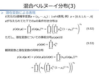 混合ベルヌーイ分布(3)
 潜在変数による表現

𝐾次元の2値確率変数𝒛 = 𝑧1 , ⋯ , 𝑧 𝑛 ： 1-of-K表現, 例）𝒛 = 0, 0, 1, 0, ⋯ , 0

𝒛が与えられてた下での𝒙の条件付き分布は
𝐾

𝑝 𝒙|𝒛, 𝝁 =

𝐾

𝑝 𝒙|𝝁 𝑘

𝑧𝑘

𝑘=1

𝑧𝑘

𝐷
𝑥

𝜇 𝑘𝑖𝑖 1 − 𝜇 𝑘𝑖

=
𝑘=1

1−𝑥 𝑖

(9.52)

𝑖=1

ただし，潜在変数についての事前分布𝑝 𝒛|𝝅 は
𝐾

(9.53)

𝑧

𝜋𝑘𝑘

𝑝 𝒛|𝝅 =
𝑘=1

観測変数と潜在変数の同時分布

𝐾

𝑝 𝒙, 𝒛|𝝁, 𝝅 = 𝑝 𝒙|𝒛, 𝝁 𝑝 𝒛|𝝅 =
𝑘=1
𝐾

=
𝑘=1

𝑧𝑘

𝐷

𝜋𝑘

𝜇𝑖
𝑖=1

𝑥𝑖

𝑧𝑘

𝜋 𝑘 𝑝 𝒙|𝝁 𝑘

1 − 𝜇𝑖

1−𝑥 𝑖

 