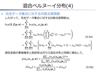 混合ベルヌーイ分布(4)
 完全データ集合に対する対数尤度関数
したがって，完全データ集合に対する対数尤度関数は，
𝑁

ln 𝑝 𝑿, 𝒁|𝝁, 𝝅 =

ln 𝑝 𝒙 𝑛 , 𝒛 𝑛 |𝝁, 𝝅
𝑛=1
𝑁

𝐾

=

𝐷
𝑥

𝜇 𝑘𝑖𝑛𝑖 1 − 𝜇 𝑘𝑖

𝑧 𝑛𝑘 ln 𝜋 𝑘
𝑛=1 𝑘=1
𝑁

𝑖=1

𝐾

=

(9.54)

𝐷

𝑧 𝑛𝑘 ln 𝜋 𝑘 +
𝑛=1 𝑘=1

1−𝑥 𝑛𝑖

𝑥 𝑛𝑖 ln 𝑢 𝑘𝑖 + 1 − 𝑥 𝑛𝑖 ln 1 − 𝜇 𝑘𝑖
𝑖=1

潜在変数の事後確率と負担率はガウス混合分布と同様に導出して，
𝐾
𝑧 𝑛𝑘
𝑘=1 𝜋 𝑘 𝑝 𝒙 𝒏 |𝝁 𝑘
𝑝 𝒛 𝑛 |𝒙 𝑛 , 𝝁, 𝝅 =
𝑧 𝑛𝑗
𝐾
𝜋 𝑗 𝑝 𝒙 𝒏 |𝝁 𝑗
𝒛𝑛
𝑗=1
𝜋 𝑘 𝑝 𝒙 𝒏 |𝝁 𝑘
𝐸 𝑧 𝑛𝑘 = 𝐾
= 𝛾 𝑧 𝑛𝑘
(9.56)
𝑗=1 𝜋 𝑗 𝑝 𝒙 𝒏 |𝝁 𝑗

 