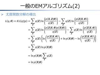 一般のEMアルゴリズム(2)
 尤度関数分解の導出
𝐿 𝑞, 𝜽 + 𝐾𝐿 𝑞||𝑝 =
𝒁

=
𝒁

=

𝑝 𝑿, 𝒁|𝜽
𝑞 𝒁 ln
𝑞 𝒁

𝒁

𝑝 𝒁|𝑿, 𝜽 𝑝 𝑿|𝜽
𝑞 𝒁 ln
𝑞 𝒁
𝑞 𝒁

ln

𝒁

=

−

𝑝 𝒁|𝑿, 𝜽
𝑞 𝒁

𝑞 𝒁 ln 𝑝 𝑿|𝜽
𝒁

= ln 𝑝 𝑿|𝜽
= ln 𝑝 𝑿|𝜽

𝑞 𝒁
𝒁

𝑝 𝒁|𝑿, 𝜽
𝑞 𝒁 ln
𝑞 𝒁
−
𝒁

𝑝 𝒁|𝑿, 𝜽
𝑞 𝒁 ln
𝑞 𝒁

+ ln 𝑝 𝑿|𝜽 − ln

𝑝 𝒁|𝑿, 𝜽
𝑞 𝒁

 