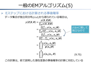 一般のEMアルゴリズム(5)
 Eステップにおける計算される事後確率
データ集合が独立同分布(i.i.d.)から得られている場合は，
𝑝 𝑿, 𝒁|𝜽
𝑝 𝒁|𝑿, 𝜽 =
𝒁 𝑝 𝑿, 𝒁|𝜽
𝑁
𝑛=1 𝑝 𝒙 𝑛 , 𝒛 𝑛 |𝜽
=
𝑁
𝑛=1 𝑝 𝒙 𝑛 , 𝒛 𝑛 |𝜽
𝒁
𝑁
𝑛=1 𝑝 𝒙 𝑛 , 𝒛 𝑛 |𝜽
= 𝑁
𝑛=1 𝒛 𝒏 𝑝 𝒙 𝑛 , 𝒛 𝑛 |𝜽
𝑁

=
𝑛=1
𝑁

=

𝑍はnに関して
独立なので

𝑝 𝒙 𝑛 , 𝒛 𝑛 |𝜽
𝒑 𝒙 𝑛 |𝜽
𝑝 𝒛 𝑛 |𝒙 𝑛 , 𝜽

(9.75)

𝑛=1

この計算は，前で説明した潜在変数の事後確率の計算に対応している

 