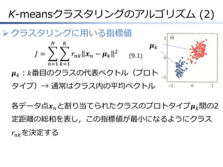 K-meansクラスタリングのアルゴリズム (2)
 クラスタリングに用いる指標値
𝑁

𝐾

𝐽=

𝑟 𝑛𝑘 𝒙 𝑛 − 𝝁 𝑘

2

𝝁𝑘
(9.1)

𝑛=1 𝑘=1

𝝁 𝑘 ：𝑘番目のクラスの代表ベクトル（プロト
タイプ）→ 通常はクラス内の平均ベクトル

各データ点𝒙 𝑛 と割り当てられたクラスのプロトタイプ𝝁 𝑘 間の2
定距離の総和を表し，この指標値が最小になるようにクラス
𝑟 𝑛𝑘 を決定する

 