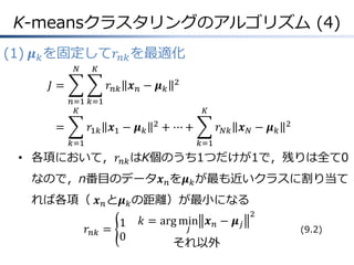 K-meansクラスタリングのアルゴリズム (4)
(1) 𝝁 𝑘 を固定して𝑟 𝑛𝑘 を最適化
𝑁

𝐾

𝐽=

𝑟 𝑛𝑘 𝒙 𝑛 − 𝝁 𝑘

2

𝑛=1 𝑘=1
𝐾

=

𝐾

𝑟1𝑘 𝒙1 − 𝝁 𝑘

2

+ ⋯+

𝑘=1

𝑟 𝑁𝑘 𝒙 𝑁 − 𝝁 𝑘

2

𝑘=1

• 各項において，𝑟 𝑛𝑘 はK個のうち1つだけが1で，残りは全て0
なので，n番目のデータ𝒙 𝑛 を𝝁 𝑘 が最も近いクラスに割り当て
れば各項（ 𝒙 𝑛 と𝝁 𝑘 の距離）が最小になる
𝑟 𝑛𝑘

1
=
0

𝑘 = arg min 𝒙 𝑛 − 𝝁 𝑗
𝑗

それ以外

2

(9.2)

 