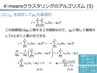 K-meansクラスタリングのアルゴリズム (5)
(2) 𝑟 𝑛𝑘 を固定して𝝁 𝑘 を最適化
𝑁

𝐾

𝐽=

𝑟 𝑛𝑘 𝒙 𝑛 − 𝝁 𝑘

2

𝑛=1 𝑘=1

この指標値𝐽は𝝁 𝑘 に関する２次関数なので， 𝝁 𝑘 に関して偏微分

して0とおくと最小化できる
𝑁

𝐽=

𝑁

𝑟 𝑛1 𝒙 𝑛 − 𝝁1
𝑛=1

𝜕𝐽
𝜕
=
𝜕𝝁 𝑘
𝜕𝝁 𝑘

2

+ ⋯+

𝑟 𝑛𝐾 𝒙 𝑛 − 𝝁 𝐾
𝑛=1

𝑁

𝑟 𝑛𝑘 𝒙 𝑛 − 𝝁 𝑘

2

𝑛=1

𝑁

=2

𝑟 𝑛𝑘 𝒙 𝑛 − 𝝁 𝑘
𝑛=1

𝑁

2

2

𝑟 𝑛𝑘 𝒙 𝑛 − 𝝁 𝑘 = 0
𝑛=1

(9.3)

⇒

𝝁𝑘 =

𝑁
𝑛=1 𝑟 𝑛𝑘 𝒙 𝑛
𝑁
𝑛=1 𝑟 𝑛𝑘

(9.4)

K番目のクラ
スに属する
データの和
K番目のクラ
スのデータ数

 