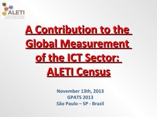 A Contribution to the
Global Measurement
of the ICT Sector:
ALETI Census
November 13th, 2013
GPATS 2013
São Paulo – SP - Brazil

 