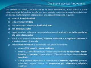Cos’è una startup innovativa?
Una società di capitali, costituita anche in forma cooperativa, le cui azioni o quote
rappre...