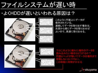 ファイルシステムが遅い時
・よくHDDが遅いといわれる原因は？	
このように円盤上にデータが
保存されている。
連続してデータを取り出す場合は、
先頭から順にデータを取り出せば
よいので、高速に取り出せる。

ではこのように離れた場所のデータを
読み込みたい場合はどうするか？
円盤とヘッドが動いてデータの場所まで
移動しないといけない。
この移動に時間がかかる

 