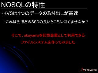 NOSQLの特性
・KVSは1つのデータの取り出しが高速	
・これは先ほどのSSDの良いところに似てませんか？

そこで、okuyamaを記憶装置として利用できる
ファイルシステムを作ってみました

 