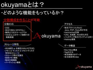 okuyamaとは？
・どのような機能をもっているか？	
分散構成を作ることが可能	
分散KVS	
・OSS
・完全冗長化（SPOFなし）
・無停止でのスケールアウト
・100台以上のサーバ規模での
稼働実績

ストレージ特性	
・非永続型 or 永続型(WALログ方式)
・メモリ or ディスク or メモリ+ディスク　
特性別ストレージ
・ストレージ間の互換性
・仮想メモリ機能
・独自圧縮機能
・パーティション機能	

アクセス	
・独自プロトコル(Ascii)
Java、PHP、Ruby用が存在
・memcached互換
・CAS、加減算、Multi系も対応
・バックアップ等のクライアントも有り
・Hadoop連携	

データ構造	
・Key-Value構造
・Tagの付与
・有効期限付きデータ
・全文検索用Index

 