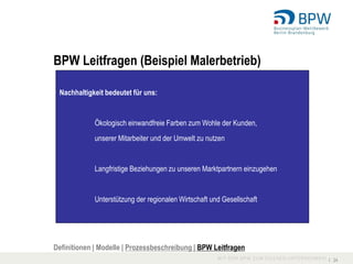 BPW Leitfragen (Beispiel Malerbetrieb)

 Nachhaltigkeit bedeutet für uns:


             Ökologisch einwandfreie Farben zum Wohle der Kunden,
             unserer Mitarbeiter und der Umwelt zu nutzen


             Langfristige Beziehungen zu unseren Marktpartnern einzugehen


             Unterstützung der regionalen Wirtschaft und Gesellschaft




Definitionen | Modelle | Prozessbeschreibung | BPW Leitfragen
                                                                            I 24
 