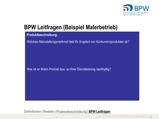 BPW Leitfragen (Beispiel Malerbetrieb)
 Produktbeschreibung:
 Welches Alleinstellungsmerkmal hebt Ihr Angebot von Konkurrenzprodukten ab?




 Was ist an Ihrem Produkt bzw. an Ihrer Dienstleistung nachhaltig?




Definitionen | Modelle | Prozessbeschreibung | BPW Leitfragen
                                                                               I 25
 