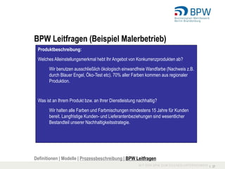 BPW Leitfragen (Beispiel Malerbetrieb)
 Produktbeschreibung:
 Welches Alleinstellungsmerkmal hebt Ihr Angebot von Konkurrenzprodukten ab?
       Wir benutzen ausschließlich ökologisch einwandfreie Wandfarbe (Nachweis z.B.
       durch Blauer Engel, Öko-Test etc). 70% aller Farben kommen aus regionaler
       Produktion.


 Was ist an Ihrem Produkt bzw. an Ihrer Dienstleistung nachhaltig?
       Wir halten alle Farben und Farbmischungen mindestens 15 Jahre für Kunden
       bereit. Langfristige Kunden- und Lieferantenbeziehungen sind wesentlicher
       Bestandteil unserer Nachhaltigkeitsstrategie.




Definitionen | Modelle | Prozessbeschreibung | BPW Leitfragen
                                                                                      I 27
 
