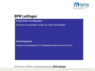 BPW Leitfragen
 Kundennutzen und Zielgruppen:
 Wie stehen Ihre potentiellen Kunden zum Thema Nachhaltigkeit?




 Entwicklungsstand
 Inwieweit ist Nachhaltigkeit für Ihr Wettbewerbsumfeld bereits ein Thema?




Definitionen | Modelle | Prozessbeschreibung | BPW Leitfragen
                                                                             I 28
 