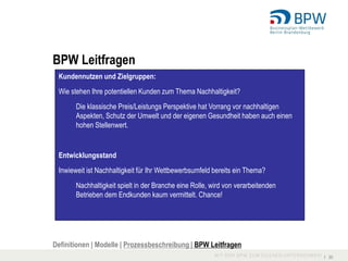 BPW Leitfragen
 Kundennutzen und Zielgruppen:
 Wie stehen Ihre potentiellen Kunden zum Thema Nachhaltigkeit?
       Die klassische Preis/Leistungs Perspektive hat Vorrang vor nachhaltigen
       Aspekten, Schutz der Umwelt und der eigenen Gesundheit haben auch einen
       hohen Stellenwert.


 Entwicklungsstand
 Inwieweit ist Nachhaltigkeit für Ihr Wettbewerbsumfeld bereits ein Thema?
       Nachhaltigkeit spielt in der Branche eine Rolle, wird von verarbeitenden
       Betrieben dem Endkunden kaum vermittelt. Chance!




Definitionen | Modelle | Prozessbeschreibung | BPW Leitfragen
                                                                                  I 30
 