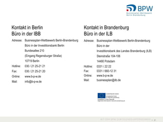 Kontakt in Berlin                                     Kontakt in Brandenburg
Büro in der IBB                                       Büro in der ILB
Adresse: Businessplan-Wettbewerb Berlin-Brandenburg   Adresse: Businessplan-Wettbewerb Berlin-Brandenburg
           Büro in der Investitionsbank Berlin                   Büro in der
           Bundesallee 210                                       Investitionsbank des Landes Brandenburg (ILB)
           (Eingang Regensburger Straße)                         Steinstraße 104-106
           10719 Berlin                                          14480 Potsdam
Hotline:   030 / 21 25-21 21                          Hotline:   0331 / 22 22
Fax:       030 / 21 25-21 20                          Fax:       0331 / 660-12 31
Online:    www.b-p-w.de                               Online:    www.b-p-w.de
Mail:      info@b-p-w.de                              Mail:      businessplan@ilb.de




                                                                                                                 I 31
 