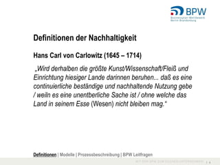 Definitionen der Nachhaltigkeit

Hans Carl von Carlowitz (1645 – 1714)
 „Wird derhalben die größte Kunst/Wissenschaft/Fleiß und
Einrichtung hiesiger Lande darinnen beruhen... daß es eine
continuierliche beständige und nachhaltende Nutzung gebe
/ weiln es eine unentberliche Sache ist / ohne welche das
Land in seinem Esse (Wesen) nicht bleiben mag.“




Definitionen | Modelle | Prozessbeschreibung | BPW Leitfragen
                                                                I 4
 