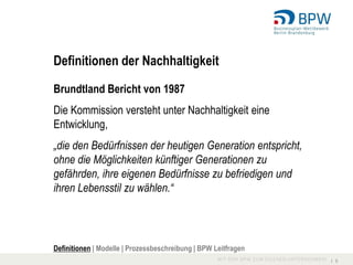 Definitionen der Nachhaltigkeit

Brundtland Bericht von 1987
Die Kommission versteht unter Nachhaltigkeit eine
Entwicklung,
„die den Bedürfnissen der heutigen Generation entspricht,
ohne die Möglichkeiten künftiger Generationen zu
gefährden, ihre eigenen Bedürfnisse zu befriedigen und
ihren Lebensstil zu wählen.“




Definitionen | Modelle | Prozessbeschreibung | BPW Leitfragen
                                                                I 5
 