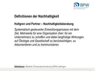 Definitionen der Nachhaltigkeit

Hultgren und Partner – Nachhaltigkeitsberatung
Systematisch gesteuerter Entwicklungsprozess mit dem
Ziel, Mehrwerte für eine Organisation (hier: für ein
Unternehmen) zu schaffen und dabei langfristige Wirkungen
auf Ökologie und Gesellschaft zu berücksichtigen, zu
dokumentieren und zu kommunizieren.




Definitionen | Modelle | Prozessbeschreibung | BPW Leitfragen
                                                                I 6
 