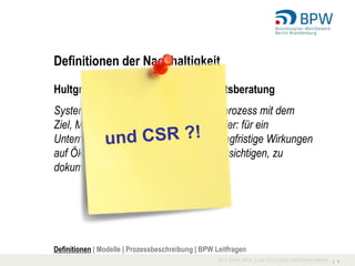 Definitionen der Nachhaltigkeit

Hultgren und Partner – Nachhaltigkeitsberatung
Systematisch gesteuerter Entwicklungsprozess mit dem
Ziel, Mehrwerte für eine Organisation (hier: für ein
Unternehmen) zu schaffen und dabei langfristige Wirkungen
auf Ökologie und Gesellschaft zu berücksichtigen, zu
dokumentieren und zu kommunizieren.




Definitionen | Modelle | Prozessbeschreibung | BPW Leitfragen
                                                                I 7
 