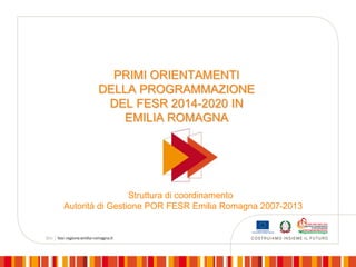 PRIMI ORIENTAMENTI
DELLA PROGRAMMAZIONE
DEL FESR 2014-2020 IN
EMILIA ROMAGNA

Struttura di coordinamento
Autorità di Gestione POR FESR Emilia Romagna 2007-2013

 