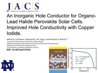 An Inorganic Hole Conductor for OrganoLead Halide Perovskite Solar Cells.
Improved Hole Conductivity with Copper
Iodide.
Jeffrey A. Christians1, Raymond C. M. Fung,3 and Prashant V. Kamat*1,2
University of Notre Dame, Notre Dame, Indiana 46556
Laboratory, Department of Chemical and Biomolecular Engineering
2Department of Chemistry and Biochemistry
3Co-op Student, University of Waterloo, Canada
1Radiation

DOI: 10.1021/ja411014k

®

 