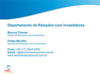 Departamento de Relações com Investidores
Marcus Thieme

Diretor de Relações com Investidores

Felipe Mendes

Gerente de Relações com Investidores

Fone: +55 (11) 3544 4900
Email: ri@tereosinternacional.com.br
www.tereosinternacional.com.br

 