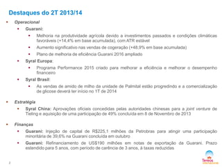 Destaques do 2T 2013/14
Operacional





Guarani:



Aumento significativo nas vendas de cogeração (+48,9% em base acumulada)




Melhoria na produtividade agrícola devido a investimentos passados e condições climáticas
favoráveis (+14,4% em base acumulada), com ATR estável
Plano de melhoria de eficiência Guarani 2016 ampliado

Syral Europa:




Programa Performance 2015 criado para melhorar a eficiência e melhorar o desempenho
financeiro

Syral Brasil:


As vendas de amido de milho da unidade de Palmital estão progredindo e a comercialização
de glicose deverá ter início no 1T de 2014

Estratégia





Syral China: Aprovações oficiais concedidas pelas autoridades chinesas para a joint venture de
Tieling e aquisição de uma participação de 49% concluída em 8 de Novembro de 2013

Finanças






2

Guarani: Injeção de capital de R$225,1 milhões da Petrobras para atingir uma participação
minoritária de 39,6% na Guarani concluída em outubro
Guarani: Refinanciamento de US$190 milhões em notas de exportação da Guarani. Prazo
estendido para 5 anos, com período de carência de 3 anos, à taxas reduzidas

 