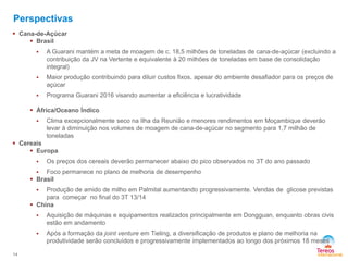 Perspectivas
 Cana-de-Açúcar
 Brasil


A Guarani mantém a meta de moagem de c. 18,5 milhões de toneladas de cana-de-açúcar (excluindo a
contribuição da JV na Vertente e equivalente à 20 milhões de toneladas em base de consolidação
integral)



Maior produção contribuindo para diluir custos fixos, apesar do ambiente desafiador para os preços de
açúcar



Programa Guarani 2016 visando aumentar a eficiência e lucratividade

 África/Oceano Índico


Clima excepcionalmente seco na Ilha da Reunião e menores rendimentos em Moçambique deverão
levar à diminuição nos volumes de moagem de cana-de-açúcar no segmento para 1,7 milhão de
toneladas

 Cereais
 Europa


Os preços dos cereais deverão permanecer abaixo do pico observados no 3T do ano passado

Foco permanece no plano de melhoria de desempenho
 Brasil


Produção de amido de milho em Palmital aumentando progressivamente. Vendas de glicose previstas
para começar no final do 3T 13/14
 China





14

Aquisição de máquinas e equipamentos realizados principalmente em Dongguan, enquanto obras civis
estão em andamento
Após a formação da joint venture em Tieling, a diversificação de produtos e plano de melhoria na
produtividade serão concluídos e progressivamente implementados ao longo dos próximos 18 meses

 