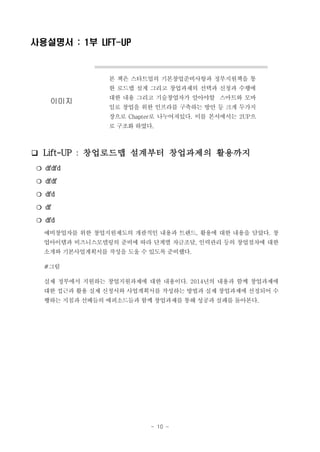 사용설명서 : 1부 LIFT-UP

본 책은 스타트업의 기본창업준비사항과 정부지원책을 통
한 로드맵 설계 그리고 창업과제의 선택과 신청과 수행에

이미지

대한 내용 그리고 기술창업자가 알아야할 스마트와 모바
일로 창업을 위한 인프라를 구축하는 방안 등 크게 두가지
장으로 Chapter로 나누어져있다. 이를 본서에서는 2UP으
로 구조화 하였다.

❑ Lift-UP : 창업로드맵 설계부터 창업과제의 활용까지
❍ dfdfd
❍ dfdf
❍ dfd
❍ df
❍ dfd
예비창업자를 위한 창업지원제도의 개괄적인 내용과 트렌드, 활용에 대한 내용을 담았다. 창
업아이템과 비즈니스모델링의 준비에 따라 단계별 자금조달, 인력관리 등의 창업절차에 대한
소개와 기본사업계획서를 작성을 도울 수 있도록 준비했다.
#그림
실제 정부에서 지원하는 창업지원과제에 대한 내용이다. 2014년의 내용과 함께 창업과제에
대한 접근과 활용 실제 신청서와 사업계획서를 작성하는 방법과 실제 창업과제에 선정되어 수
행하는 지침과 선배들의 에피소드들과 함께 창업과제를 통해 성공과 실패를 돌아본다.

- 10 -

 