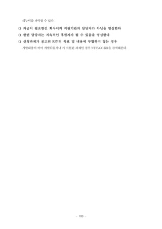 리능력을 파악할 수 있다.

❍ 자금이 필요한건 회사이지 지원기관의 담당자가 아님을 명심한다
❍ 한번 담당자는 지속적인 후원자가 될 수 있음을 명심한다
❍ 신청과제가 공고된 RFP의 목표 및 내용에 부합하지 않는 경우
개발내용이 이미 개발되었거나 기 지원된 과제인 경우 NTIS.GO.KR을 검색해본다.

- 100 -

 