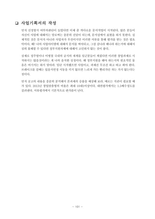 ❑ 사업기획서의 작성
먼저 신청할지 여부의판단이 들었다면 이제 좀 까다로운 문서작업이 시작된다. 많은 분들이
자신이 사업에 대해서는 말로써는 충분히 전달이 되는데, 문서상에서 표현을 하지 못한다. 실
제적인 것은 문서가 아니라 사업자가 우선이지만 이러한 서류를 통해 평가를 받는 것은 필요
악이다. 왜? 나의 사업아이템에 대해서 문서를 써야되고, 그걸 감나라 배나라 하는거에 대해서
심히 불쾌할 수 있다면 정부지원자체에 대해서 고민하지 않는 것이 좋다.
실제로 정주영이나 이병철 국내의 굴지의 재계를 일군분들이 계셨다면 이러한 창업과제로 시
작하지는 않을것이라는 게 나의 솔직한 심정이다. 왜 정부지원을 해야 하는지의 원초적인 물
음은 여기서는 하지 말아라. 일단 시작했으면 사업이고, 과제건 무조건 하고 따고 봐야 한다.
브레이크를 걸때는 있을지언정 시동을 키지 않으면 느리게 가든 빨리가던 차는 가지 않는다는
점이다.
먼저 공고의 내용을 충분히 분석해서 본과제의 승률을 예상해 보라. 때로는 직관이 필요할 때
가 있다. 2013년 창업맞춤형의 비율은 최대 10대1이상이다. 대면평가에서는 1.5배수정도를
걸려낸다. 서류평가에서 기본적으로 판가름이 난다.

- 101 -

 