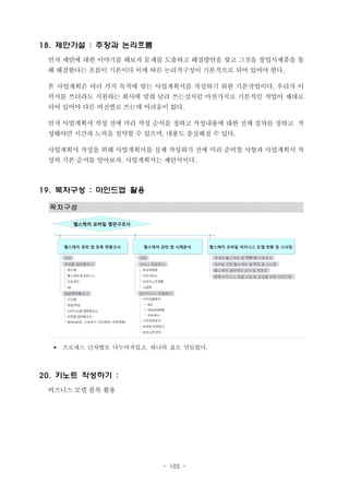 18. 제안가설 : 주장과 논리흐름
먼저 제안에 대한 이야기를 해보자 문제를 도출하고 해결방안을 찾고 그것을 창업시제품을 통
해 해결한다는 흐름이 기본이다 이에 따른 논리적구성이 기본적으로 되어 있어야 한다.
본 사업계획은 여러 가지 목적에 맞는 사업계획서를 작성하기 위한 기본작업이다. 우리가 이
력서를 쓰더라도 지원하는 회사에 맞춰 달리 쓰는것처럼 마찬가지로 기본적인 작업이 제대로
되어 있어야 다른 버전별로 쓰는데 어려움이 없다.
먼저 사업계획서 작성 전에 미리 작성 순서를 정하고 작성내용에 대한 전체 절차를 정하고 작
성해야만 시간과 노력을 절약할 수 있으며, 내용도 충실해질 수 있다.
사업계획서 작성을 위해 사업계획서를 실제 작성하기 전에 미리 준비할 사항과 사업계획서 작
성의 기본 순서를 알아보자. 사업계획서는 제안서이다.

19. 목차구성 : 마인드맵 활용
목차구성

§

프로세스 년차별로 나누어져있고, 하나의 표로 만들었다.

20. 키노트 작성하기 :
비즈니스 모델 블록 활용

- 103 -

 